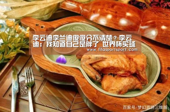 李云迪李兰迪傻傻分不清楚?李云迪:我知道自己是胖了_世界杯买球(图1) 竞猜攻略