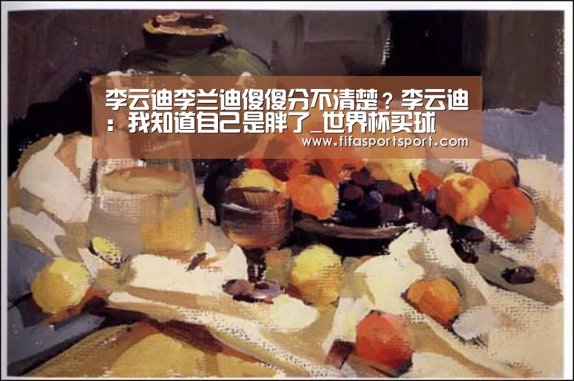 李云迪李兰迪傻傻分不清楚?李云迪:我知道自己是胖了_世界杯买球(图3) 世界杯买球
