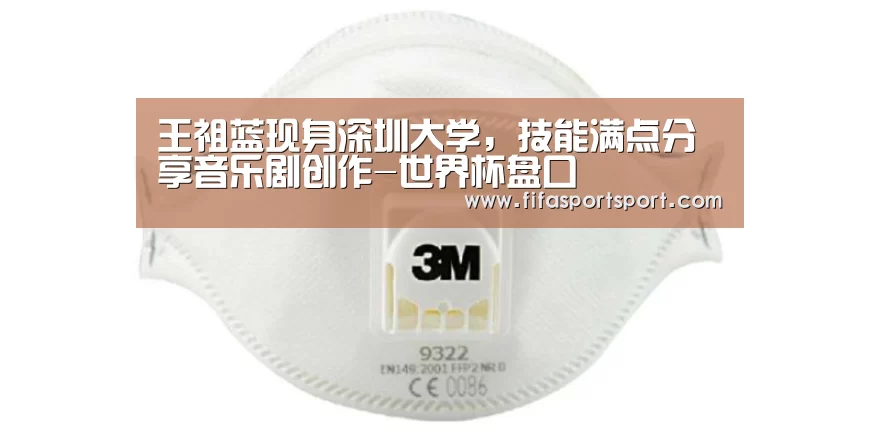 王祖蓝现身深圳大学,技能满点分享音乐剧创作-世界杯盘口(图1) 世界杯买球