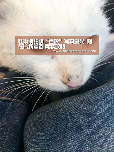 杜雨淇狂跳“百次”写真曝光 险在片场晕倒|竞猜攻略(图2) 世界杯买球