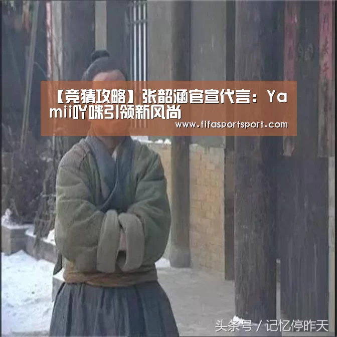 【竞猜攻略】张韶涵官宣代言:Yamii吖咪引领新风尚(图3) 竞猜攻略